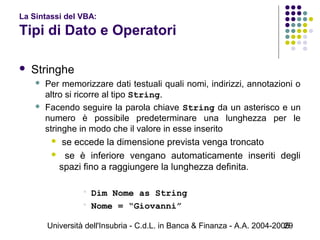Università dell'Insubria - C.d.L. in Banca & Finanza - A.A. 2004-200529
La Sintassi del VBA:
Tipi di Dato e Operatori
 Stringhe
 Per memorizzare dati testuali quali nomi, indirizzi, annotazioni o
altro si ricorre al tipo String.
 Facendo seguire la parola chiave String da un asterisco e un
numero è possibile predeterminare una lunghezza per le
stringhe in modo che il valore in esse inserito
 se eccede la dimensione prevista venga troncato
 se è inferiore vengano automaticamente inseriti degli
spazi fino a raggiungere la lunghezza definita.
 Dim Nome as String
 Nome = “Giovanni”
 