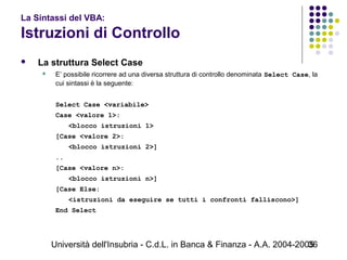 Università dell'Insubria - C.d.L. in Banca & Finanza - A.A. 2004-200536
La Sintassi del VBA:
Istruzioni di Controllo
 La struttura Select Case
 E’ possibile ricorrere ad una diversa struttura di controllo denominata Select Case, la
cui sintassi è la seguente:
Select Case <variabile>
Case <valore 1>:
<blocco istruzioni 1>
[Case <valore 2>:
<blocco istruzioni 2>]
..
[Case <valore n>:
<blocco istruzioni n>]
[Case Else:
<istruzioni da eseguire se tutti i confronti falliscono>]
End Select
 