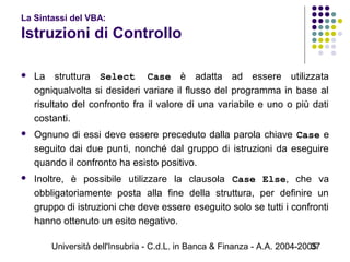 Università dell'Insubria - C.d.L. in Banca & Finanza - A.A. 2004-200537
La Sintassi del VBA:
Istruzioni di Controllo
 La struttura Select Case è adatta ad essere utilizzata
ogniqualvolta si desideri variare il flusso del programma in base al
risultato del confronto fra il valore di una variabile e uno o più dati
costanti.
 Ognuno di essi deve essere preceduto dalla parola chiave Case e
seguito dai due punti, nonché dal gruppo di istruzioni da eseguire
quando il confronto ha esisto positivo.
 Inoltre, è possibile utilizzare la clausola Case Else, che va
obbligatoriamente posta alla fine della struttura, per definire un
gruppo di istruzioni che deve essere eseguito solo se tutti i confronti
hanno ottenuto un esito negativo.
 