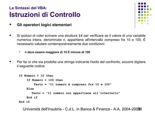 Università dell'Insubria - C.d.L. in Banca & Finanza - A.A. 2004-200538
La Sintassi del VBA:
Istruzioni di Controllo
 Gli operatori logici elementari
 Si ipotizzi di voler scrivere una struttura If per verificare se il valore di una variabile
numerica intera, denominata n, appartiene all'intervallo compreso fra 10 e 100. È
necessario valutare contemporaneamente due condizioni:
 n deve essere maggiore di 10 E minore di 100
 Per far sì che sia prodotta una stringa indicante l'esito del confronto, occorre digitare
il seguente codice:
If Numero > 10 then
If Numero < 100 then
Testo = "Il numero è compreso fra 10 e 100"
Else
Testo = "Il numero non appartiene all'intervallo"
End if
End if
 