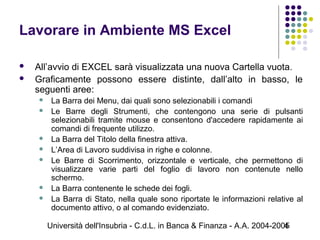 Università dell'Insubria - C.d.L. in Banca & Finanza - A.A. 2004-20054
Lavorare in Ambiente MS Excel
 All’avvio di EXCEL sarà visualizzata una nuova Cartella vuota.
 Graficamente possono essere distinte, dall’alto in basso, le
seguenti aree:
 La Barra dei Menu, dai quali sono selezionabili i comandi
 Le Barre degli Strumenti, che contengono una serie di pulsanti
selezionabili tramite mouse e consentono d'accedere rapidamente ai
comandi di frequente utilizzo.
 La Barra del Titolo della finestra attiva.
 L’Area di Lavoro suddivisa in righe e colonne.
 Le Barre di Scorrimento, orizzontale e verticale, che permettono di
visualizzare varie parti del foglio di lavoro non contenute nello
schermo.
 La Barra contenente le schede dei fogli.
 La Barra di Stato, nella quale sono riportate le informazioni relative al
documento attivo, o al comando evidenziato.
 
