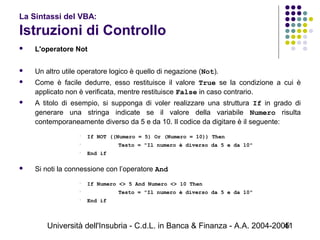 Università dell'Insubria - C.d.L. in Banca & Finanza - A.A. 2004-200541
La Sintassi del VBA:
Istruzioni di Controllo
 L'operatore Not
 Un altro utile operatore logico è quello di negazione (Not).
 Come è facile dedurre, esso restituisce il valore True se la condizione a cui è
applicato non è verificata, mentre restituisce False in caso contrario.
 A titolo di esempio, si supponga di voler realizzare una struttura If in grado di
generare una stringa indicate se il valore della variabile Numero risulta
contemporaneamente diverso da 5 e da 10. Il codice da digitare è il seguente:
 If NOT ((Numero = 5) Or (Numero = 10)) Then
 Testo = "Il numero è diverso da 5 e da 10"
 End if
 Si noti la connessione con l’operatore And
 If Numero <> 5 And Numero <> 10 Then
 Testo = "Il numero è diverso da 5 e da 10"
 End if
 