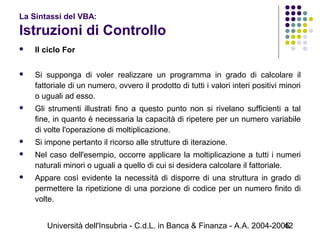Università dell'Insubria - C.d.L. in Banca & Finanza - A.A. 2004-200542
La Sintassi del VBA:
Istruzioni di Controllo
 Il ciclo For
 Si supponga di voler realizzare un programma in grado di calcolare il
fattoriale di un numero, ovvero il prodotto di tutti i valori interi positivi minori
o uguali ad esso.
 Gli strumenti illustrati fino a questo punto non si rivelano sufficienti a tal
fine, in quanto è necessaria la capacità di ripetere per un numero variabile
di volte l'operazione di moltiplicazione.
 Si impone pertanto il ricorso alle strutture di iterazione.
 Nel caso dell'esempio, occorre applicare la moltiplicazione a tutti i numeri
naturali minori o uguali a quello di cui si desidera calcolare il fattoriale.
 Appare così evidente la necessità di disporre di una struttura in grado di
permettere la ripetizione di una porzione di codice per un numero finito di
volte.
 