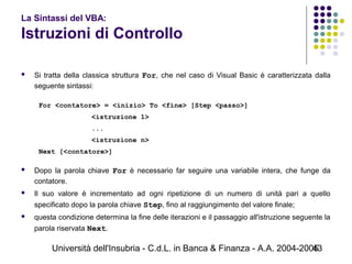 Università dell'Insubria - C.d.L. in Banca & Finanza - A.A. 2004-200543
La Sintassi del VBA:
Istruzioni di Controllo
 Si tratta della classica struttura For, che nel caso di Visual Basic è caratterizzata dalla
seguente sintassi:
For <contatore> = <inizio> To <fine> [Step <passo>]
<istruzione 1>
...
<istruzione n>
Next [<contatore>]
 Dopo la parola chiave For è necessario far seguire una variabile intera, che funge da
contatore.
 Il suo valore è incrementato ad ogni ripetizione di un numero di unità pari a quello
specificato dopo la parola chiave Step, fino al raggiungimento del valore finale;
 questa condizione determina la fine delle iterazioni e il passaggio all'istruzione seguente la
parola riservata Next.
 