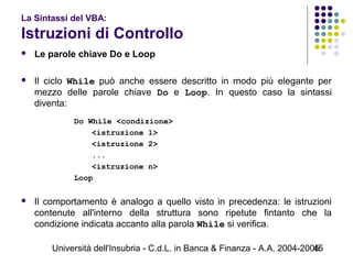 Università dell'Insubria - C.d.L. in Banca & Finanza - A.A. 2004-200545
La Sintassi del VBA:
Istruzioni di Controllo
 Le parole chiave Do e Loop
 Il ciclo While può anche essere descritto in modo più elegante per
mezzo delle parole chiave Do e Loop. In questo caso la sintassi
diventa:
Do While <condizione>
<istruzione 1>
<istruzione 2>
...
<istruzione n>
Loop
 Il comportamento è analogo a quello visto in precedenza: le istruzioni
contenute all'interno della struttura sono ripetute fintanto che la
condizione indicata accanto alla parola While si verifica.
 