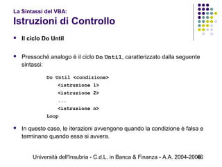 Università dell'Insubria - C.d.L. in Banca & Finanza - A.A. 2004-200546
La Sintassi del VBA:
Istruzioni di Controllo
 Il ciclo Do Until
 Pressoché analogo è il ciclo Do Until, caratterizzato dalla seguente
sintassi:
Do Until <condizione>
<istruzione 1>
<istruzione 2>
...
<istruzione n>
Loop
 In questo caso, le iterazioni avvengono quando la condizione è falsa e
terminano quando essa si avvera.
 
