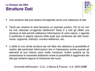 Università dell'Insubria - C.d.L. in Banca & Finanza - A.A. 2004-200547
La Sintassi del VBA:
Strutture Dati
 Una struttura dati può essere immaginata come una collezione di dati.
 Tanto per chiarirsi le idee facciamo un esempio pratico. Chi di noi non
ha mai utilizzato un’agenda telefonica? Essa è a tutti gli effetti una
struttura di dati perché colleziona informazioni di varia natura. L’agenda
è suddivisa in pagine ognuna delle quali può contenere dei dati come:
nome, cognome, indirizzo, numero telefonico, etc.
 L’utilità di una simile struttura sta nel fatto che abbiamo la possibilità di
risalire alle particolari informazioni che ci interessano anche quando gli
elementi al suo interno sono molto numerosi. Inoltre qualora se ne
presentasse la necessità dobbiamo avere la possibilità di aggiornare dei
dati già esistenti oppure di introdurne dei nuovi.
 
