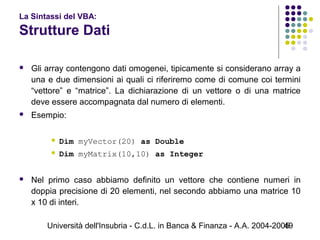 Università dell'Insubria - C.d.L. in Banca & Finanza - A.A. 2004-200549
La Sintassi del VBA:
Strutture Dati
 Gli array contengono dati omogenei, tipicamente si considerano array a
una e due dimensioni ai quali ci riferiremo come di comune coi termini
“vettore” e “matrice”. La dichiarazione di un vettore o di una matrice
deve essere accompagnata dal numero di elementi.
 Esempio:
 Dim myVector(20) as Double
 Dim myMatrix(10,10) as Integer
 Nel primo caso abbiamo definito un vettore che contiene numeri in
doppia precisione di 20 elementi, nel secondo abbiamo una matrice 10
x 10 di interi.
 