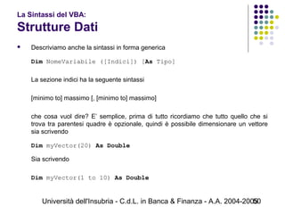 Università dell'Insubria - C.d.L. in Banca & Finanza - A.A. 2004-200550
La Sintassi del VBA:
Strutture Dati
 Descriviamo anche la sintassi in forma generica
Dim NomeVariabile ([Indici]) [As Tipo]
La sezione indici ha la seguente sintassi
[minimo to] massimo [, [minimo to] massimo]
che cosa vuol dire? E’ semplice, prima di tutto ricordiamo che tutto quello che si
trova tra parentesi quadre è opzionale, quindi è possibile dimensionare un vettore
sia scrivendo
Dim myVector(20) As Double
Sia scrivendo
Dim myVector(1 to 10) As Double
 