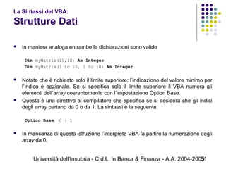 Università dell'Insubria - C.d.L. in Banca & Finanza - A.A. 2004-200551
La Sintassi del VBA:
Strutture Dati
 In maniera analoga entrambe le dichiarazioni sono valide
Dim myMatrix(10,10) As Integer
Dim myMatrix(1 to 10, 1 to 10) As Integer
 Notate che è richiesto solo il limite superiore; l’indicazione del valore minimo per
l’indice è opzionale. Se si specifica solo il limite superiore il VBA numera gli
elementi dell’array coerentemente con l’impostazione Option Base.
 Questa è una direttiva al compilatore che specifica se si desidera che gli indici
degli array partano da 0 o da 1. La sintassi è la seguente
Option Base 0 | 1
 In mancanza di questa istruzione l’interprete VBA fa partire la numerazione degli
array da 0.
 