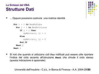 Università dell'Insubria - C.d.L. in Banca & Finanza - A.A. 2004-200555
La Sintassi del VBA:
Strutture Dati
 ... Oppure possiamo costruire una matrice identità
For i = 1 to MaxNrRighe
For j = 1 to MaxNrColonne
If j = i then
myMatrix(i, j) = 1
Else
myMatrix(i, j) = 0
End If
Next j
Next i
 Si noti che quando si utilizzano cicli For nidificati può essere utile riportare
l’indice del ciclo accanto all’istruzione Next che chiude il ciclo stesso
(questa indicazione è opzionale).
 