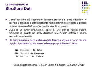 Università dell'Insubria - C.d.L. in Banca & Finanza - A.A. 2004-200557
La Sintassi del VBA:
Strutture Dati
 Come abbiamo già accennato possono presentarsi delle situazioni in
cui non è possibile o semplicemente non è conveniente fissare a priori il
numero di elementi di un array cioè la sua dimensione.
 L’uso di un array dinamico al posto di uno statico risolve questo
problema in quanto un array dinamico può essere esteso o ridotto
secondo le necessità.
 Un array dinamico viene dichiarato tale facendo seguire il nome da una
coppia di parentesi tonde vuote, ad esempio possiamo scrivere
Dim Scadenze() As Date
Dim Flussi() As Currency
Dim Matrice() As Double
 