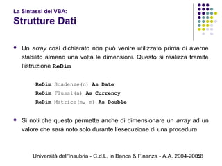 Università dell'Insubria - C.d.L. in Banca & Finanza - A.A. 2004-200558
La Sintassi del VBA:
Strutture Dati
 Un array così dichiarato non può venire utilizzato prima di averne
stabilito almeno una volta le dimensioni. Questo si realizza tramite
l’istruzione ReDim
ReDim Scadenze(n) As Date
ReDim Flussi(n) As Currency
ReDim Matrice(m, m) As Double
 Si noti che questo permette anche di dimensionare un array ad un
valore che sarà noto solo durante l’esecuzione di una procedura.
 