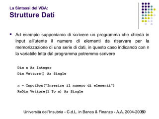 Università dell'Insubria - C.d.L. in Banca & Finanza - A.A. 2004-200559
La Sintassi del VBA:
Strutture Dati
 Ad esempio supponiamo di scrivere un programma che chieda in
input all’utente il numero di elementi da riservare per la
memorizzazione di una serie di dati, in questo caso indicando con n
la variabile letta dal programma potremmo scrivere
 
Dim n As Integer
Dim Vettore() As Single
n = InputBox(“Inserire il numero di elementi”)
ReDim Vettore(1 To n) As Single
 