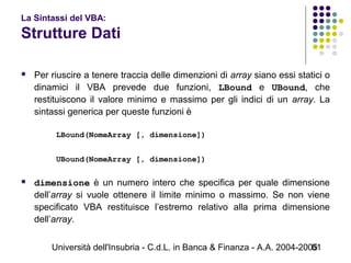 Università dell'Insubria - C.d.L. in Banca & Finanza - A.A. 2004-200561
La Sintassi del VBA:
Strutture Dati
 Per riuscire a tenere traccia delle dimenzioni di array siano essi statici o
dinamici il VBA prevede due funzioni, LBound e UBound, che
restituiscono il valore minimo e massimo per gli indici di un array. La
sintassi generica per queste funzioni è
 
LBound(NomeArray [, dimensione])
UBound(NomeArray [, dimensione])
 
 dimensione è un numero intero che specifica per quale dimensione
dell’array si vuole ottenere il limite minimo o massimo. Se non viene
specificato VBA restituisce l’estremo relativo alla prima dimensione
dell’array.
 