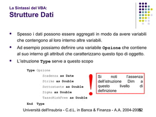 Università dell'Insubria - C.d.L. in Banca & Finanza - A.A. 2004-200562
La Sintassi del VBA:
Strutture Dati
 Spesso i dati possono essere aggregati in modo da avere variabili
che contengono al loro interno altre variabili.
 Ad esempio possiamo definire una variabile Opzione che contiene
al suo interno gli attributi che caratterizzano questo tipo di oggetto.
 L’istruzione Type serve a questo scopo
Type Opzione
Scadenza as Date
Strike as Double
Sottostante as Double
Sigma as Double
TassoRiskFree as Double
End Type
Si noti l’assenza
dell’istruzione Dim a
questo livello di
definizione
!
 