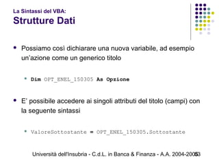 Università dell'Insubria - C.d.L. in Banca & Finanza - A.A. 2004-200563
La Sintassi del VBA:
Strutture Dati
 Possiamo così dichiarare una nuova variabile, ad esempio
un’azione come un generico titolo
 Dim OPT_ENEL_150305 As Opzione
 E’ possibile accedere ai singoli attributi del titolo (campi) con
la seguente sintassi
 ValoreSottostante = OPT_ENEL_150305.Sottostante
 