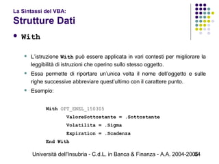 Università dell'Insubria - C.d.L. in Banca & Finanza - A.A. 2004-200564
La Sintassi del VBA:
Strutture Dati
 With
 L’istruzione With può essere applicata in vari contesti per migliorare la
leggibilità di istruzioni che operino sullo stesso oggetto.
 Essa permette di riportare un’unica volta il nome dell’oggetto e sulle
righe successive abbreviare quest’ultimo con il carattere punto.
 Esempio:
With OPT_ENEL_150305
ValoreSottostante = .Sottostante
Volatilita = .Sigma
Expiration = .Scadenza
End With
 