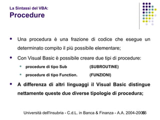 Università dell'Insubria - C.d.L. in Banca & Finanza - A.A. 2004-200565
La Sintassi del VBA:
Procedure
 Una procedura è una frazione di codice che esegue un
determinato compito il più possibile elementare;
 Con Visual Basic è possibile creare due tipi di procedure:
 procedure di tipo Sub (SUBROUTINE)
 procedure di tipo Function. (FUNZIONI)
 A differenza di altri linguaggi il Visual Basic distingue
nettamente queste due diverse tipologie di procedura;
 