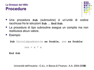 Università dell'Insubria - C.d.L. in Banca & Finanza - A.A. 2004-200566
La Sintassi del VBA:
Procedure
 Una procedura Sub (subroutine) è un’unità di codice
racchiusa fra le istruzioni Sub … End Sub.
 La procedura di tipo subroutine esegue un compito ma non
restituisce alcun valore.
 Esempio
Sub CalcolaQuadrato(x as Double, res as Double)
res = x * x
   
End Sub
 