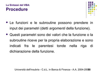 Università dell'Insubria - C.d.L. in Banca & Finanza - A.A. 2004-200568
La Sintassi del VBA:
Procedure
 Le funzioni e le subroutine possono prendere in
input dei parametri (detti argomenti della funzione).
 Questi parametri sono dei valori che la funzione o la
subroutine riceve per la propria elaborazione e sono
indicati fra le parentesi tonde nella riga di
dichiarazione della funzione.
 