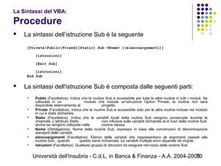 Università dell'Insubria - C.d.L. in Banca & Finanza - A.A. 2004-200570
La Sintassi del VBA:
Procedure
 La sintassi dell’istruzione Sub è la seguente
[Private|Public|Friend][Static] Sub <Nome> [(elencoargomenti)]
[istruzioni]
[Exit Sub]
[istruzioni]
End Sub
 La sintassi dell'istruzione Sub è composta dalle seguenti parti:
 Public (Facoltativa). Indica che la routine Sub è accessibile per tutte le altre routine in tutti i moduli. Se
utilizzata in un modulo che include un'istruzione Option Private, la routine non sarà
disponibile esternamente al progetto.
 Private (Facoltativa). Indica che la routine Sub è accessibile solo per le altre routine incluse nel modulo
in cui è stata dichiarata.
 Static (Facoltativa). Indica che le variabili locali della routine Sub vengono conservate durante le
chiamate. L'attributo Static non influisce sulle variabili dichiarate al di fuori della routine Sub,
anche se vengono utilizzate nella routine stessa.
 Nome (Obbligatoria). Nome della routine Sub, espresso in base alle convenzioni di denominazione
standard delle variabili.
 elencoargomenti (Facoltativa). Elenco delle variabili che rappresentano gli argomenti passati alla
routine Sub , quando questa viene richiamata. Le variabili multiple sono separate da virgole.
 istruzioni (Facoltativa). Qualsiasi gruppo di istruzioni da eseguire nel corpo della routine Sub.
 