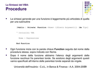 Università dell'Insubria - C.d.L. in Banca & Finanza - A.A. 2004-200571
La Sintassi del VBA:
Procedure
 La sintassi generale per una funzione è leggermente più articolata di quella
per una subroutine
 
[Public | Private] Function <Nome> ([Elenco Argomenti]) [As Tipo]
 
‘ Istruzioni VBA
 
Nome = Espressione
 
End Function
 
 Ogni funzione inizia con la parola chiave Function seguita dal nome della
procedura stessa, sopra indicato con Nome.
 Dopo il nome della funzione abbiamo l’elenco degli argomenti della
funzione racchiusi fra parentesi tonde. Se esistono degli argomenti questi
vanno specificati all’interno delle parentesi tonde separati da virgole.
 