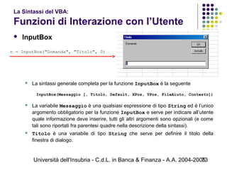 Università dell'Insubria - C.d.L. in Banca & Finanza - A.A. 2004-200573
La Sintassi del VBA:
Funzioni di Interazione con l’Utente
 InputBox
 La sintassi generale completa per la funzione InputBox è la seguente
InputBox(Messaggio [, Titolo, Default, XPos, YPos, FileAiuto, Contesto])
 
 La variabile Messaggio è una qualsiasi espressione di tipo String ed è l’unico
argomento obbligatorio per la funzione InputBox e serve per indicare all’utente
quale informazione deve inserire, tutti gli altri argomenti sono opzionali (e come
tali sono riportati fra parentesi quadre nella descrizione della sintassi).
 Titolo è una variabile di tipo String che serve per definire il titolo della
finestra di dialogo.
n = InputBox("Domanda", "Titolo", 0)
 