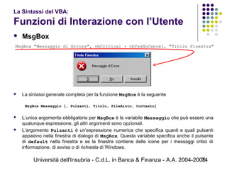 Università dell'Insubria - C.d.L. in Banca & Finanza - A.A. 2004-200574
La Sintassi del VBA:
Funzioni di Interazione con l’Utente
 MsgBox
 La sintassi generale completa per la funzione MsgBox è la seguente
 
MsgBox Messaggio [, Pulsanti, Titolo, FileAiuto, Contesto]
 
 L’unico argomento obbligatorio per MsgBox è la variabile Messaggio che può essere una
qualunque espressione, gli altri argomenti sono opzionali.
 L’argomento Pulsanti è un’espressione numerica che specifica quanti e quali pulsanti
appaiono nella finestra di dialogo di MsgBox. Questa variabile specifica anche il pulsante
di default nella finestra e se la finestra contiene delle icone per i messaggi critici di
informazione, di avviso o di richiesta di Windows.
MsgBox "Messaggio di Errore", vbCritical + vbYesNoCancel, "Titolo Finestra"
 
