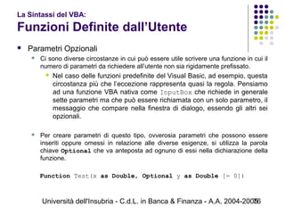 Università dell'Insubria - C.d.L. in Banca & Finanza - A.A. 2004-200576
La Sintassi del VBA:
Funzioni Definite dall’Utente
 Parametri Opzionali
 Ci sono diverse circostanze in cui può essere utile scrivere una funzione in cui il
numero di parametri da richiedere all’utente non sia rigidamente prefissato.
 Nel caso delle funzioni predefinite del Visual Basic, ad esempio, questa
circostanza più che l’eccezione rappresenta quasi la regola. Pensiamo
ad una funzione VBA nativa come InputBox che richiede in generale
sette parametri ma che può essere richiamata con un solo parametro, il
messaggio che compare nella finestra di dialogo, essendo gli altri sei
opzionali.
 Per creare parametri di questo tipo, ovverosia parametri che possono essere
inseriti oppure omessi in relazione alle diverse esigenze, si utilizza la parola
chiave Optional che va anteposta ad ognuno di essi nella dichiarazione della
funzione.
Function Test(x as Double, Optional y as Double [= 0])
 