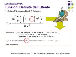 Università dell'Insubria - C.d.L. in Banca & Finanza - A.A. 2004-200578
La Sintassi del VBA:
Funzioni Definite dall’Utente
 Option Pricing con Black & Scholes
Function D_2(S As Single, K As Single, T As Single, _
     Sigma As Single, r As Single, _
            Optional q As Single = 0) As Single
D_2 = (Log(S/K)+(r–q-0.5*Sigma*Sigma)*T)/(Sigma*Sqr(T))
End Function
T
Tqr
K
S
d
σ
σ 





−−+





=
2
2
2
1
ln
 