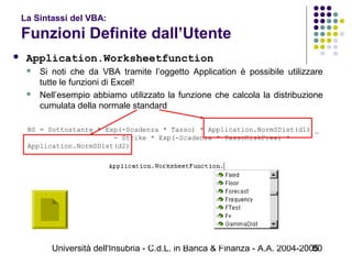 Università dell'Insubria - C.d.L. in Banca & Finanza - A.A. 2004-200580
La Sintassi del VBA:
Funzioni Definite dall’Utente
 Application.Worksheetfunction
 Si noti che da VBA tramite l’oggetto Application è possibile utilizzare
tutte le funzioni di Excel!
 Nell’esempio abbiamo utilizzato la funzione che calcola la distribuzione
cumulata della normale standard
BS = Sottostante * Exp(-Scadenza * Tasso) * Application.NormSDist(d1) _
                     - Strike * Exp(-Scadenza * TassoRiskFree) *  
Application.NormSDist(d2)
 