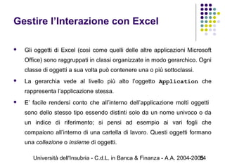 Università dell'Insubria - C.d.L. in Banca & Finanza - A.A. 2004-200584
Gestire l’Interazione con Excel
 Gli oggetti di Excel (così come quelli delle altre applicazioni Microsoft
Office) sono raggruppati in classi organizzate in modo gerarchico. Ogni
classe di oggetti a sua volta può contenere una o più sottoclassi.
 La gerarchia vede al livello più alto l’oggetto Application che
rappresenta l’applicazione stessa.
 E’ facile rendersi conto che all’interno dell’applicazione molti oggetti
sono dello stesso tipo essendo distinti solo da un nome univoco o da
un indice di riferimento; si pensi ad esempio ai vari fogli che
compaiono all’interno di una cartella di lavoro. Questi oggetti formano
una collezione o insieme di oggetti.
 