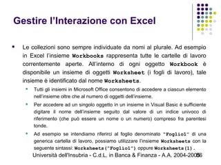 Università dell'Insubria - C.d.L. in Banca & Finanza - A.A. 2004-200586
Gestire l’Interazione con Excel
 Le collezioni sono sempre individuate da nomi al plurale. Ad esempio
in Excel l’insieme Workbooks rappresenta tutte le cartelle di lavoro
correntemente aperte. All’interno di ogni oggetto Workbook è
disponibile un insieme di oggetti Worksheet (i fogli di lavoro), tale
insieme è identificato dal nome Worksheets.
 Tutti gli insiemi in Microsoft Office consentono di accedere a ciascun elemento
nell’insieme oltre che al numero di oggetti dell’insieme.
 Per accedere ad un singolo oggetto in un insieme in Visual Basic è sufficiente
digitare il nome dell’insieme seguito dal valore di un indice univoco di
riferimento (che può essere un nome o un numero) compreso fra parentesi
tonde.
 Ad esempio se intendiamo riferirci al foglio denominato “Foglio1” di una
generica cartella di lavoro, possiamo utilizzare l’insieme Worksheets con la
seguente sintassi: Worksheets(“Foglio1”) oppure Worksheets(1).
 