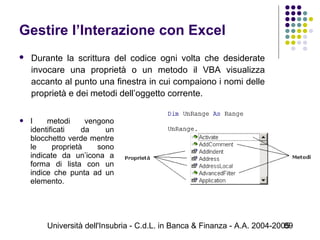 Università dell'Insubria - C.d.L. in Banca & Finanza - A.A. 2004-200589
Gestire l’Interazione con Excel
 Durante la scrittura del codice ogni volta che desiderate
invocare una proprietà o un metodo il VBA visualizza
accanto al punto una finestra in cui compaiono i nomi delle
proprietà e dei metodi dell’oggetto corrente.
 I metodi vengono
identificati da un
blocchetto verde mentre
le proprietà sono
indicate da un’icona a
forma di lista con un
indice che punta ad un
elemento.
 