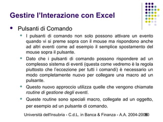 Università dell'Insubria - C.d.L. in Banca & Finanza - A.A. 2004-200590
Gestire l’Interazione con Excel
 Pulsanti di Comando
 I pulsanti di comando non solo possono attivare un evento
quando vi si preme sopra con il mouse ma rispondono anche
ad altri eventi come ad esempio il semplice spostamento del
mouse sopra il pulsante.
 Dato che i pulsanti di comando possono rispondere ad un
complesso sistema di eventi (questa come vedremo è la regola
piuttosto che l’eccezione per tutti i comandi) è necessario un
modo completamente nuovo per collegare una macro ad un
pulsante.
 Questo nuovo approccio utilizza quelle che vengono chiamate
routine di gestione degli eventi.
 Queste routine sono speciali macro, collegate ad un oggetto,
per esempio ad un pulsante di comando.
 