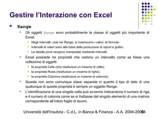 Università dell'Insubria - C.d.L. in Banca & Finanza - A.A. 2004-200594
Gestire l’Interazione con Excel
 Range
 Gli oggetti Range sono probabilmente la classe di oggetti più importante di
Excel.
 Negli intervalli, cioè nei Range, si inseriscono i valori, le formule.
 Intervalli di valori sono alla base della produzione di report e grafici.
 Le tabelle pivot vengono manipolate mediante intervalli.
 Excel possiede tre proprietà che vedono un intervallo come se fosse una
collezione di oggetti:
 la proprietà Cells (che restituisce un insieme di celle);
 la proprietà Rows (restituisce un insieme di righe);
 la proprietà Columns (restituisce un insieme di colonne);
 Queste non sono comunque classi separate in quanto il tipo di dato di una
qualunque di queste proprietà è sempre un oggetto Range.
 L’identificazione di una singola cella può avvenire indicandone il numero di riga
e il numero di colonna come se si trattasse del singolo elemento di una matrice
corrispondente all’intero foglio di lavoro.
 