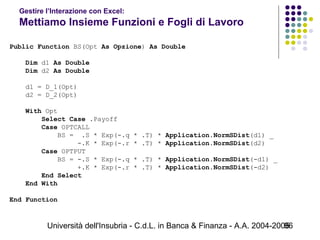 Università dell'Insubria - C.d.L. in Banca & Finanza - A.A. 2004-200596
Gestire l’Interazione con Excel:
Mettiamo Insieme Funzioni e Fogli di Lavoro
Public Function BS(Opt As Opzione) As Double
Dim d1 As Double
Dim d2 As Double
d1 = D_1(Opt)
d2 = D_2(Opt)
With Opt
Select Case .Payoff
Case OPTCALL
BS = .S * Exp(-.q * .T) * Application.NormSDist(d1) _
-.K * Exp(-.r * .T) * Application.NormSDist(d2)
Case OPTPUT
BS = -.S * Exp(-.q * .T) * Application.NormSDist(-d1) _
+.K * Exp(-.r * .T) * Application.NormSDist(-d2)
End Select
End With
End Function
 
