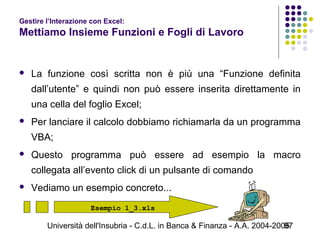 Università dell'Insubria - C.d.L. in Banca & Finanza - A.A. 2004-200597
Gestire l’Interazione con Excel:
Mettiamo Insieme Funzioni e Fogli di Lavoro
 La funzione così scritta non è più una “Funzione definita
dall’utente” e quindi non può essere inserita direttamente in
una cella del foglio Excel;
 Per lanciare il calcolo dobbiamo richiamarla da un programma
VBA;
 Questo programma può essere ad esempio la macro
collegata all’evento click di un pulsante di comando
 Vediamo un esempio concreto...
Esempio 1_3.xls
 