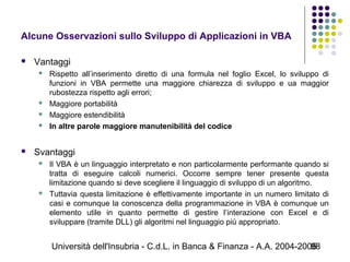 Università dell'Insubria - C.d.L. in Banca & Finanza - A.A. 2004-200598
Alcune Osservazioni sullo Sviluppo di Applicazioni in VBA
 Vantaggi
 Rispetto all’inserimento diretto di una formula nel foglio Excel, lo sviluppo di
funzioni in VBA permette una maggiore chiarezza di sviluppo e ua maggior
rubostezza rispetto agli errori;
 Maggiore portabilità
 Maggiore estendibilità
 In altre parole maggiore manutenibilità del codice
 Svantaggi
 Il VBA è un linguaggio interpretato e non particolarmente performante quando si
tratta di eseguire calcoli numerici. Occorre sempre tener presente questa
limitazione quando si deve scegliere il linguaggio di sviluppo di un algoritmo.
 Tuttavia questa limitazione è effettivamente importante in un numero limitato di
casi e comunque la conoscenza della programmazione in VBA è comunque un
elemento utile in quanto permette di gestire l’interazione con Excel e di
sviluppare (tramite DLL) gli algoritmi nel linguaggio più appropriato.
 
