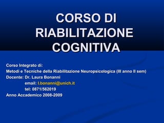 CORSO DICORSO DI
RIABILITAZIONERIABILITAZIONE
COGNITIVACOGNITIVA
Corso Integrato di:Corso Integrato di:
Metodi e Tecniche della Riabilitazione Neuropsicologica (III anno II sem)Metodi e Tecniche della Riabilitazione Neuropsicologica (III anno II sem)
Docente: Dr. Laura BonanniDocente: Dr. Laura Bonanni
email:email: l.bonanni@unich.itl.bonanni@unich.it
tel: 0871/562019tel: 0871/562019
Anno Accademico 2008-2009Anno Accademico 2008-2009
 