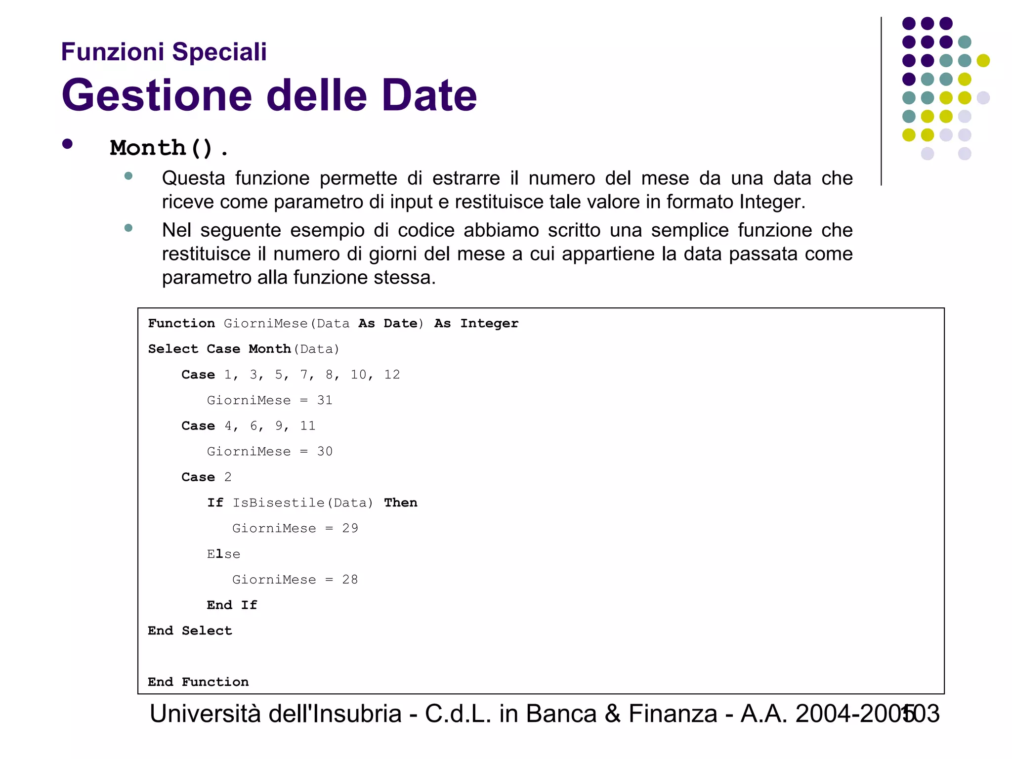Università dell'Insubria - C.d.L. in Banca & Finanza - A.A. 2004-2005103
Funzioni Speciali
Gestione delle Date
 Month().
 Questa funzione permette di estrarre il numero del mese da una data che
riceve come parametro di input e restituisce tale valore in formato Integer.
 Nel seguente esempio di codice abbiamo scritto una semplice funzione che
restituisce il numero di giorni del mese a cui appartiene la data passata come
parametro alla funzione stessa.
Function GiorniMese(Data As Date) As Integer
Select Case Month(Data)
Case 1, 3, 5, 7, 8, 10, 12
GiorniMese = 31
Case 4, 6, 9, 11
GiorniMese = 30
Case 2
If IsBisestile(Data) Then
GiorniMese = 29
Else
GiorniMese = 28
End If
End Select
End Function
 