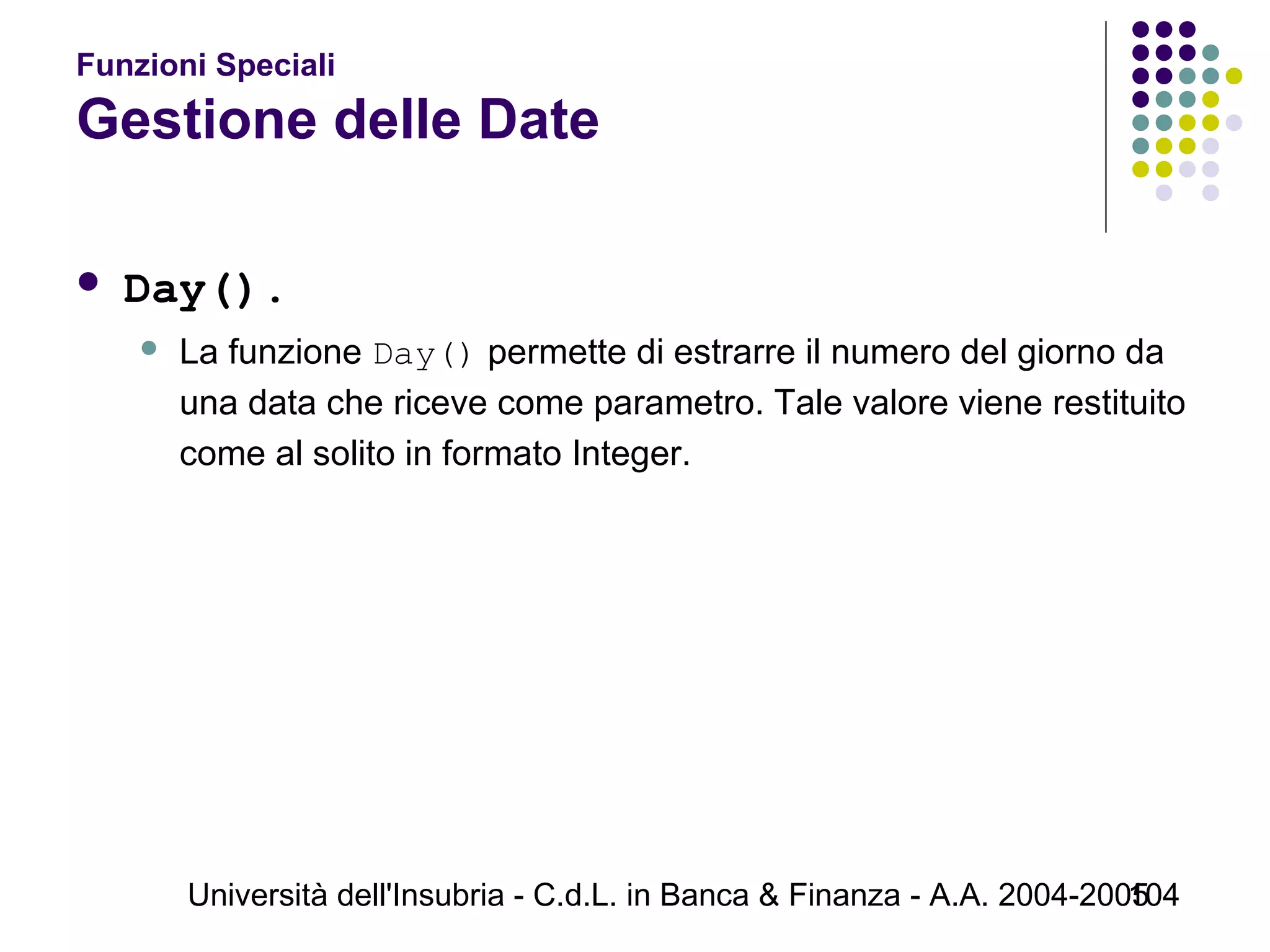 Università dell'Insubria - C.d.L. in Banca & Finanza - A.A. 2004-2005104
Funzioni Speciali
Gestione delle Date
 Day().
 La funzione Day() permette di estrarre il numero del giorno da
una data che riceve come parametro. Tale valore viene restituito
come al solito in formato Integer.
 