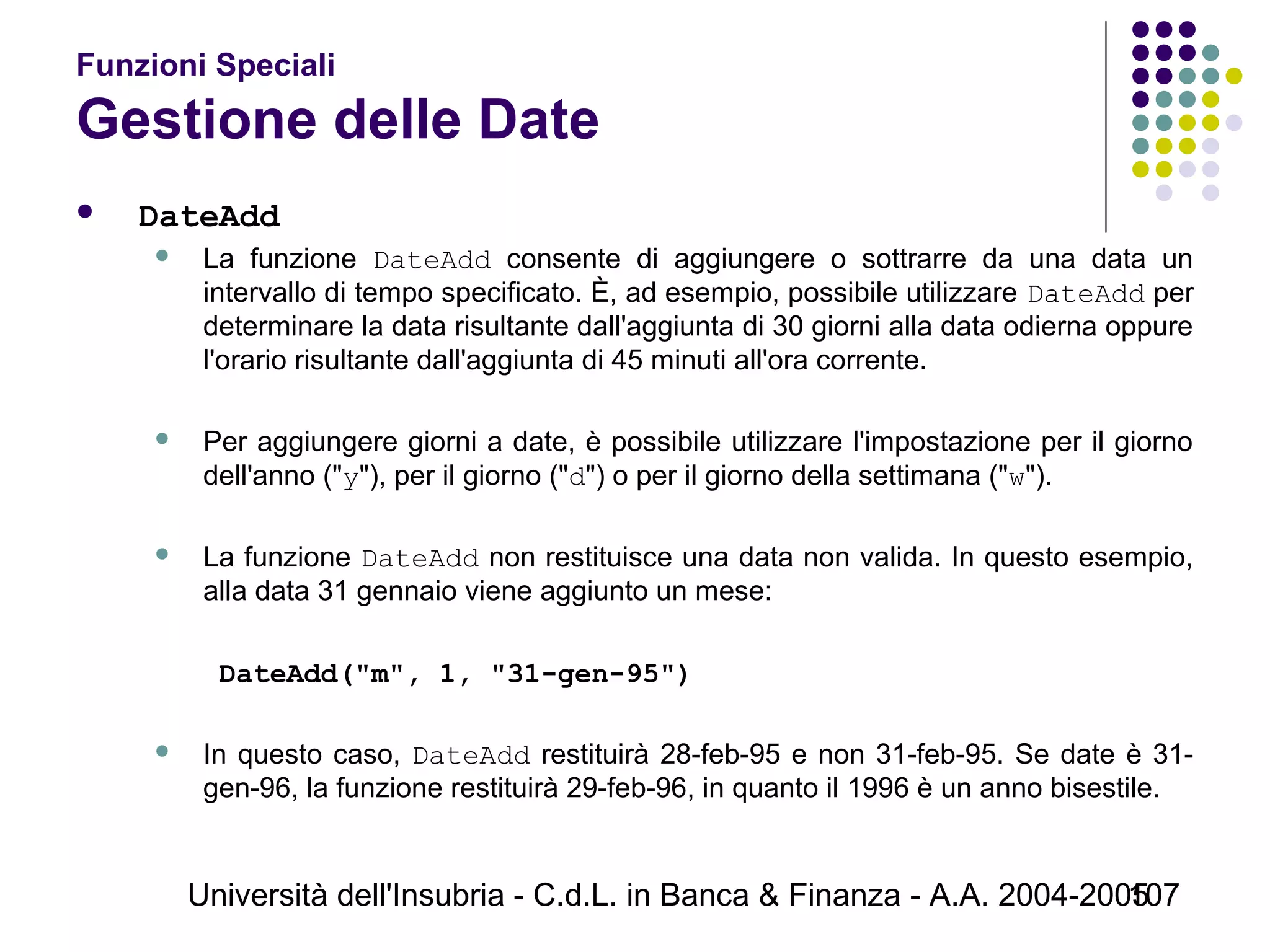 Università dell'Insubria - C.d.L. in Banca & Finanza - A.A. 2004-2005107
Funzioni Speciali
Gestione delle Date
 DateAdd
 La funzione DateAdd consente di aggiungere o sottrarre da una data un
intervallo di tempo specificato. È, ad esempio, possibile utilizzare DateAdd per
determinare la data risultante dall'aggiunta di 30 giorni alla data odierna oppure
l'orario risultante dall'aggiunta di 45 minuti all'ora corrente.
 Per aggiungere giorni a date, è possibile utilizzare l'impostazione per il giorno
dell'anno ("y"), per il giorno ("d") o per il giorno della settimana ("w").
 La funzione DateAdd non restituisce una data non valida. In questo esempio,
alla data 31 gennaio viene aggiunto un mese:
DateAdd("m", 1, "31-gen-95")
 In questo caso, DateAdd restituirà 28-feb-95 e non 31-feb-95. Se date è 31-
gen-96, la funzione restituirà 29-feb-96, in quanto il 1996 è un anno bisestile.
 