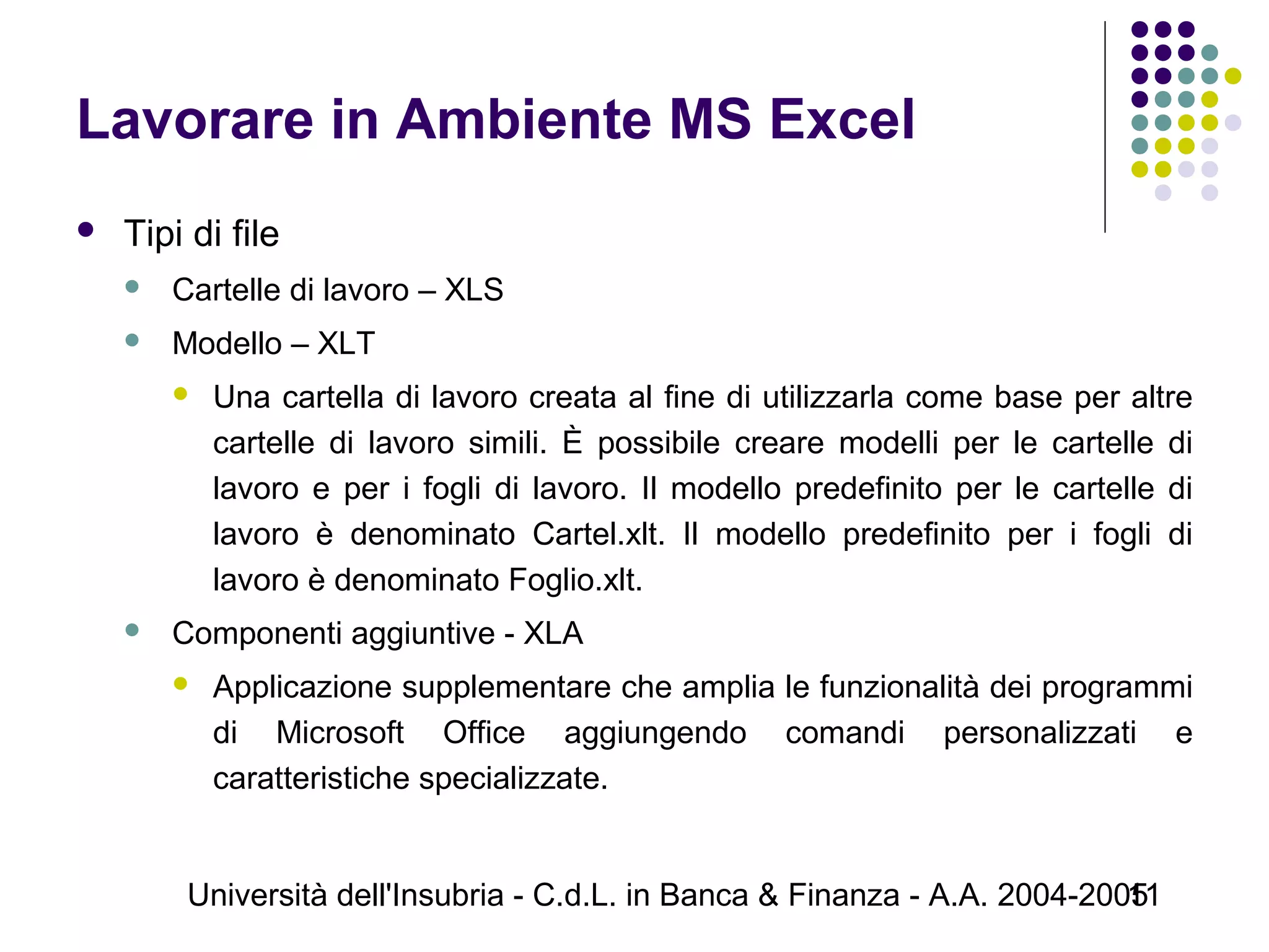 Università dell'Insubria - C.d.L. in Banca & Finanza - A.A. 2004-200511
Lavorare in Ambiente MS Excel
 Tipi di file
 Cartelle di lavoro – XLS
 Modello – XLT
 Una cartella di lavoro creata al fine di utilizzarla come base per altre
cartelle di lavoro simili. È possibile creare modelli per le cartelle di
lavoro e per i fogli di lavoro. Il modello predefinito per le cartelle di
lavoro è denominato Cartel.xlt. Il modello predefinito per i fogli di
lavoro è denominato Foglio.xlt.
 Componenti aggiuntive - XLA
 Applicazione supplementare che amplia le funzionalità dei programmi
di Microsoft Office aggiungendo comandi personalizzati e
caratteristiche specializzate.
 
