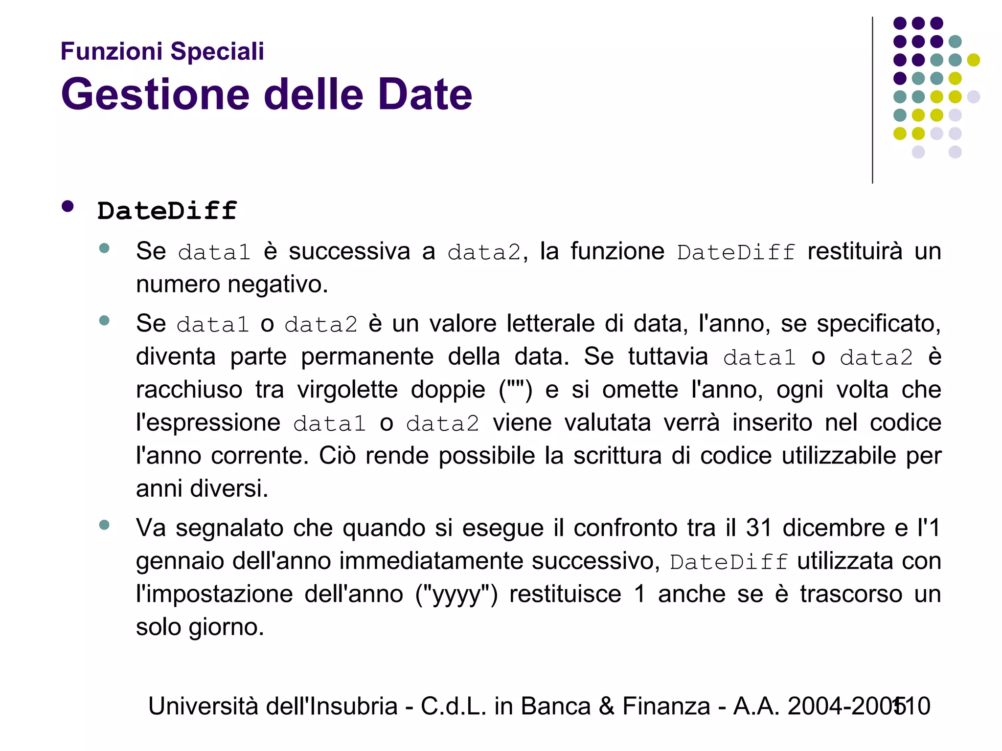 Università dell'Insubria - C.d.L. in Banca & Finanza - A.A. 2004-2005110
Funzioni Speciali
Gestione delle Date
 DateDiff
 Se data1 è successiva a data2, la funzione DateDiff restituirà un
numero negativo.
 Se data1 o data2 è un valore letterale di data, l'anno, se specificato,
diventa parte permanente della data. Se tuttavia data1 o data2 è
racchiuso tra virgolette doppie ("") e si omette l'anno, ogni volta che
l'espressione data1 o data2 viene valutata verrà inserito nel codice
l'anno corrente. Ciò rende possibile la scrittura di codice utilizzabile per
anni diversi.
 Va segnalato che quando si esegue il confronto tra il 31 dicembre e l'1
gennaio dell'anno immediatamente successivo, DateDiff utilizzata con
l'impostazione dell'anno ("yyyy") restituisce 1 anche se è trascorso un
solo giorno.
 