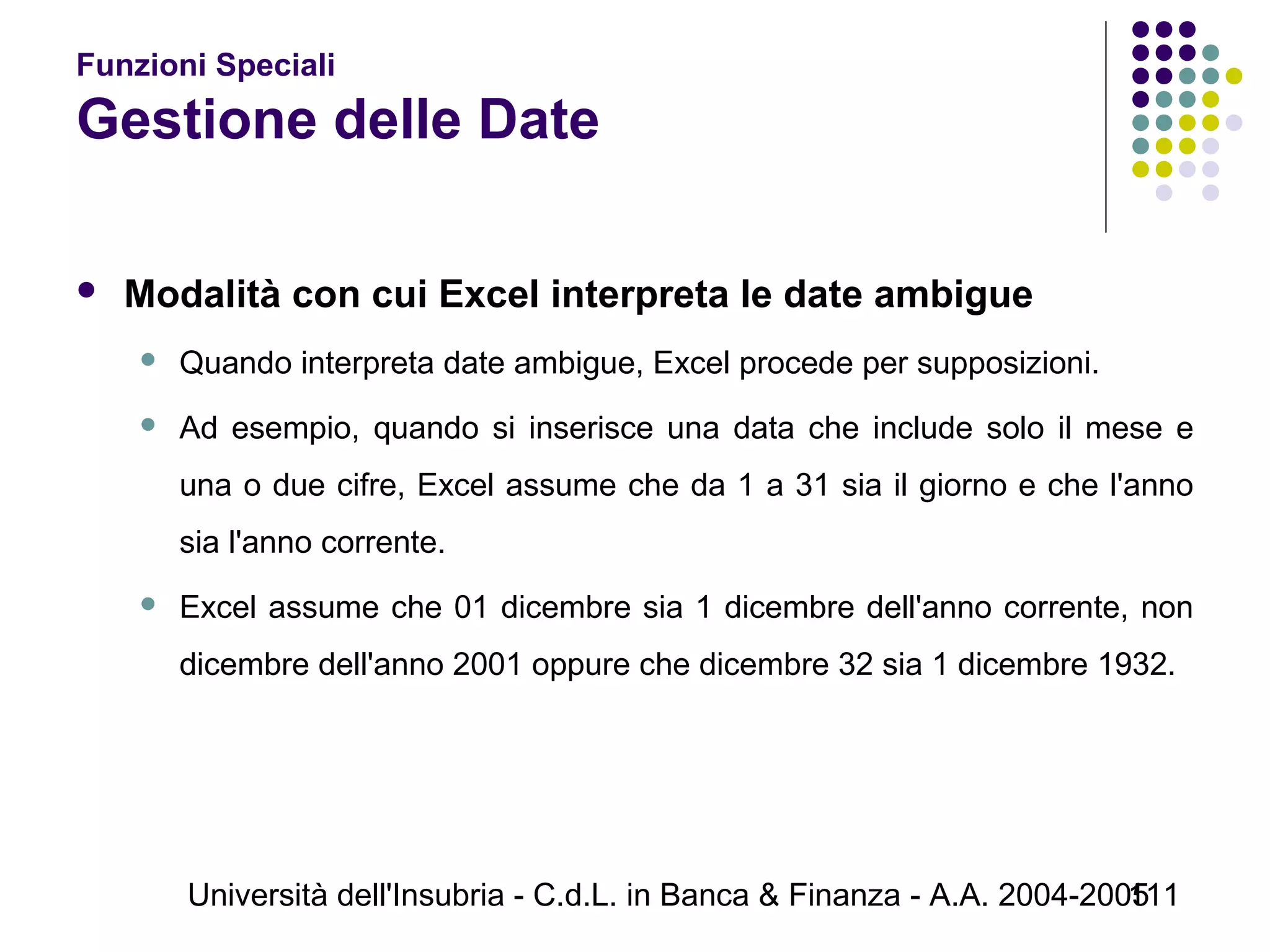 Università dell'Insubria - C.d.L. in Banca & Finanza - A.A. 2004-2005111
Funzioni Speciali
Gestione delle Date
 Modalità con cui Excel interpreta le date ambigue
 Quando interpreta date ambigue, Excel procede per supposizioni.
 Ad esempio, quando si inserisce una data che include solo il mese e
una o due cifre, Excel assume che da 1 a 31 sia il giorno e che l'anno
sia l'anno corrente.
 Excel assume che 01 dicembre sia 1 dicembre dell'anno corrente, non
dicembre dell'anno 2001 oppure che dicembre 32 sia 1 dicembre 1932.
 