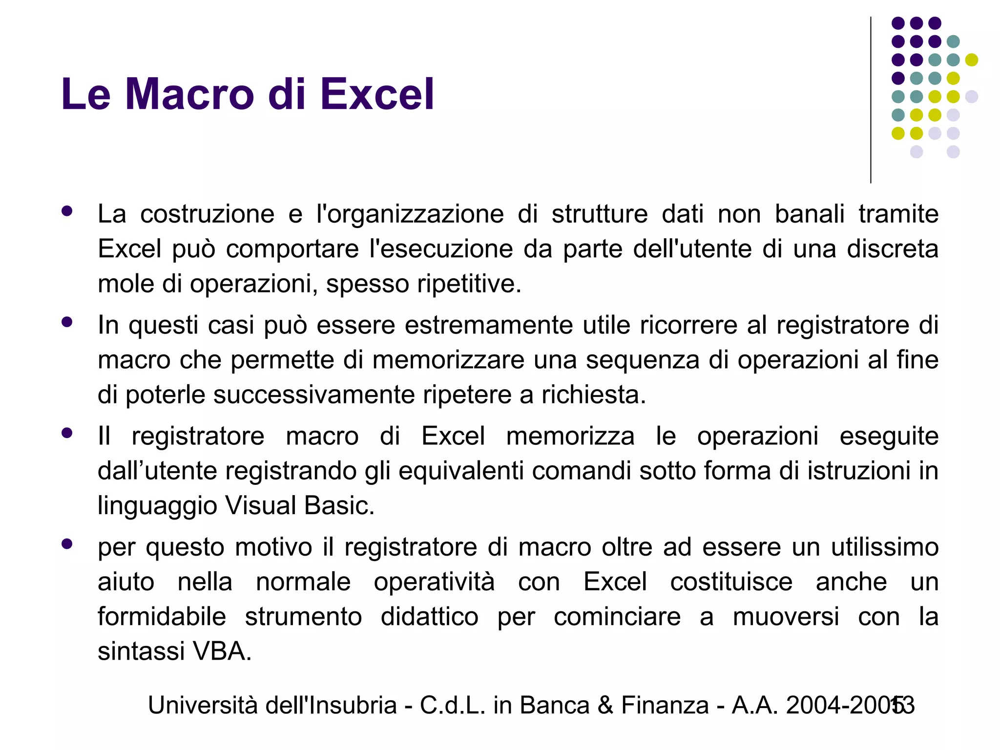 Università dell'Insubria - C.d.L. in Banca & Finanza - A.A. 2004-200513
Le Macro di Excel
 La costruzione e l'organizzazione di strutture dati non banali tramite
Excel può comportare l'esecuzione da parte dell'utente di una discreta
mole di operazioni, spesso ripetitive.
 In questi casi può essere estremamente utile ricorrere al registratore di
macro che permette di memorizzare una sequenza di operazioni al fine
di poterle successivamente ripetere a richiesta.
 Il registratore macro di Excel memorizza le operazioni eseguite
dall’utente registrando gli equivalenti comandi sotto forma di istruzioni in
linguaggio Visual Basic.
 per questo motivo il registratore di macro oltre ad essere un utilissimo
aiuto nella normale operatività con Excel costituisce anche un
formidabile strumento didattico per cominciare a muoversi con la
sintassi VBA.
 
