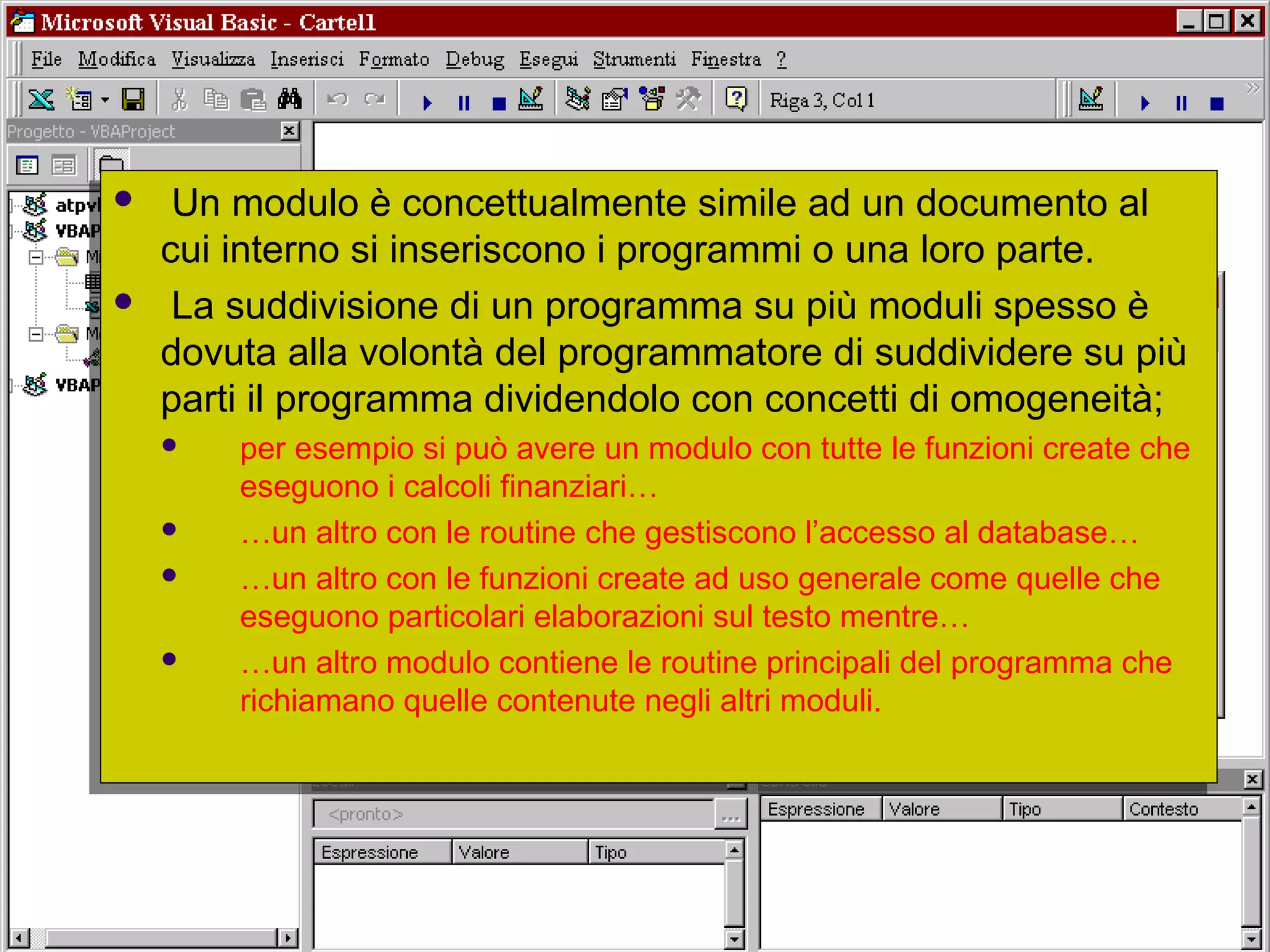 Università dell'Insubria - C.d.L. in Banca & Finanza - A.A. 2004-200521
 Un modulo è concettualmente simile ad un documento al
cui interno si inseriscono i programmi o una loro parte.
 La suddivisione di un programma su più moduli spesso è
dovuta alla volontà del programmatore di suddividere su più
parti il programma dividendolo con concetti di omogeneità;
 per esempio si può avere un modulo con tutte le funzioni create che
eseguono i calcoli finanziari…
 …un altro con le routine che gestiscono l’accesso al database…
 …un altro con le funzioni create ad uso generale come quelle che
eseguono particolari elaborazioni sul testo mentre…
 …un altro modulo contiene le routine principali del programma che
richiamano quelle contenute negli altri moduli.
 Un modulo è concettualmente simile ad un documento al
cui interno si inseriscono i programmi o una loro parte.
 La suddivisione di un programma su più moduli spesso è
dovuta alla volontà del programmatore di suddividere su più
parti il programma dividendolo con concetti di omogeneità;
 per esempio si può avere un modulo con tutte le funzioni create che
eseguono i calcoli finanziari…
 …un altro con le routine che gestiscono l’accesso al database…
 …un altro con le funzioni create ad uso generale come quelle che
eseguono particolari elaborazioni sul testo mentre…
 …un altro modulo contiene le routine principali del programma che
richiamano quelle contenute negli altri moduli.
 