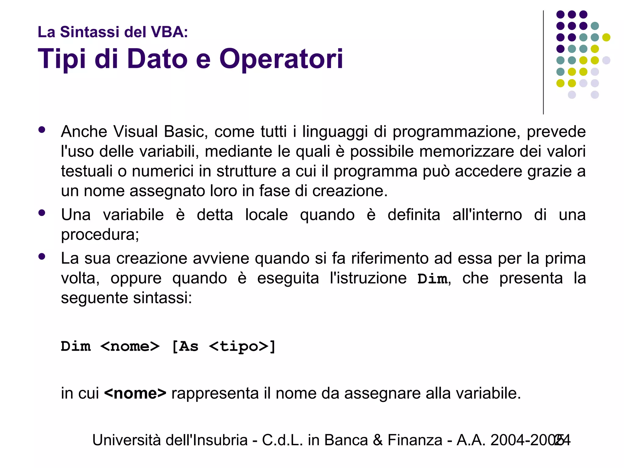 Università dell'Insubria - C.d.L. in Banca & Finanza - A.A. 2004-200524
La Sintassi del VBA:
Tipi di Dato e Operatori
 Anche Visual Basic, come tutti i linguaggi di programmazione, prevede
l'uso delle variabili, mediante le quali è possibile memorizzare dei valori
testuali o numerici in strutture a cui il programma può accedere grazie a
un nome assegnato loro in fase di creazione.
 Una variabile è detta locale quando è definita all'interno di una
procedura;
 La sua creazione avviene quando si fa riferimento ad essa per la prima
volta, oppure quando è eseguita l'istruzione Dim, che presenta la
seguente sintassi:
Dim <nome> [As <tipo>]
in cui <nome> rappresenta il nome da assegnare alla variabile.
 
